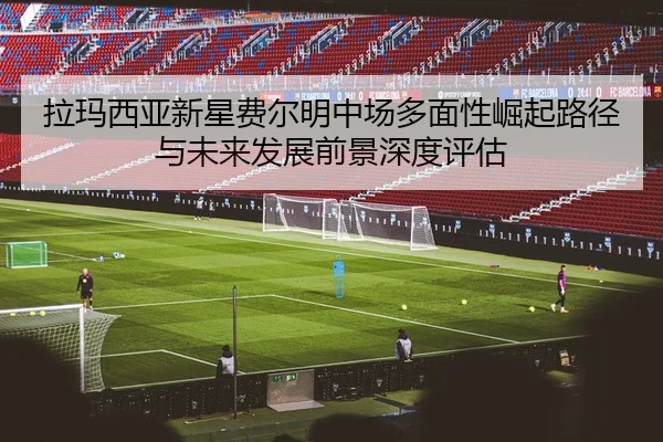 拉玛西亚新星费尔明中场多面性崛起路径与未来发展前景深度评估