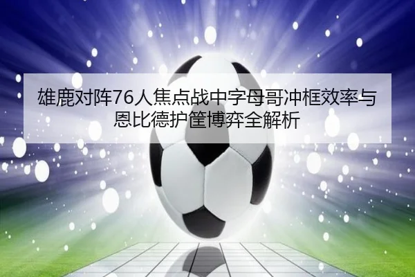 雄鹿对阵76人焦点战中字母哥冲框效率与恩比德护筐博弈全解析